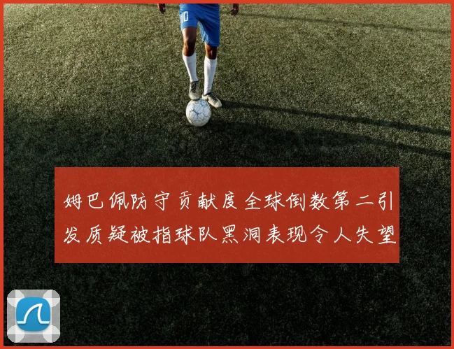 姆巴佩防守贡献度全球倒数第二引发质疑被指球队黑洞表现令人失望