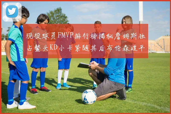 现役球员FMVP排行榜揭秘詹姆斯独占鳌头KD小卡紧随其后布伦森追平库里约基奇等