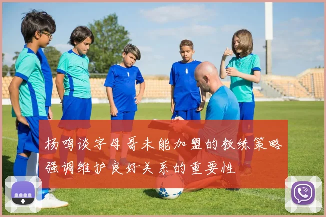 杨鸣谈字母哥未能加盟的教练策略强调维护良好关系的重要性