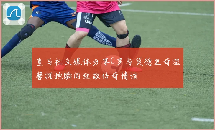 皇马社交媒体分享C罗与莫德里奇温馨拥抱瞬间致敬传奇情谊