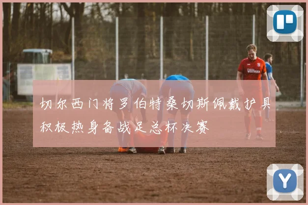 切尔西门将罗伯特桑切斯佩戴护具积极热身备战足总杯决赛