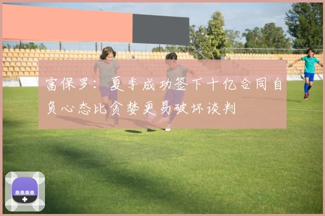 富保罗：夏季成功签下十亿合同自负心态比贪婪更易破坏谈判