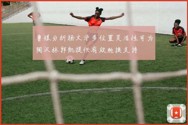 鲁媒分析杨文学多位置灵活性可为陶汉林郭凯提供有效轮换支持