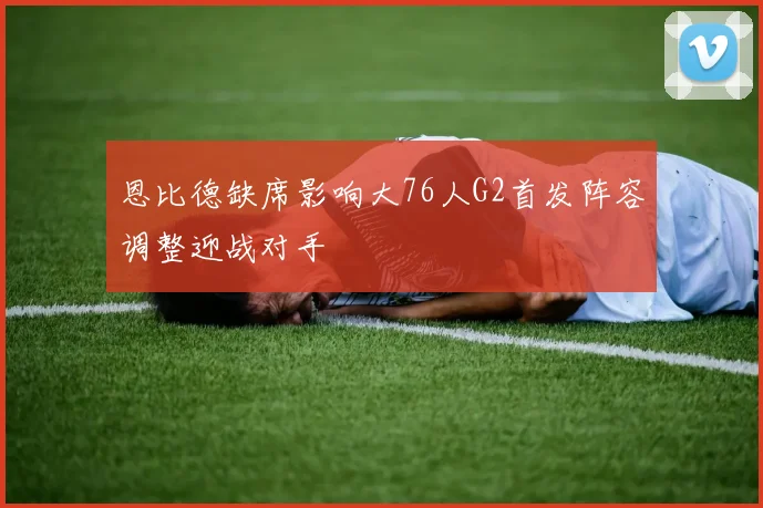 恩比德缺席影响大76人G2首发阵容调整迎战对手