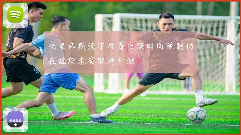 老里弗斯谈字母哥出场时间限制仍在继续未有取消计划