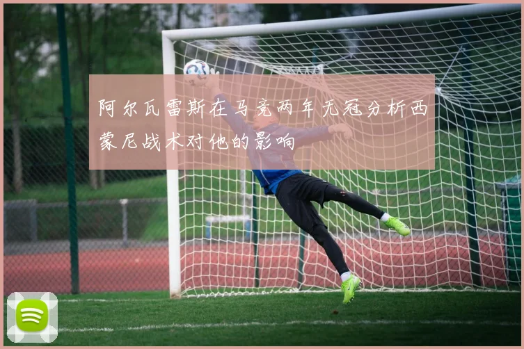 阿尔瓦雷斯在马竞两年无冠分析西蒙尼战术对他的影响