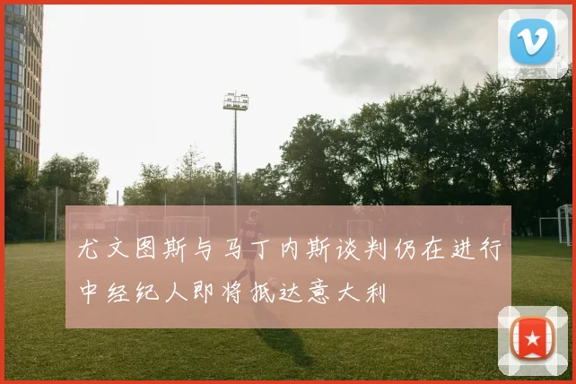 尤文图斯与马丁内斯谈判仍在进行中经纪人即将抵达意大利