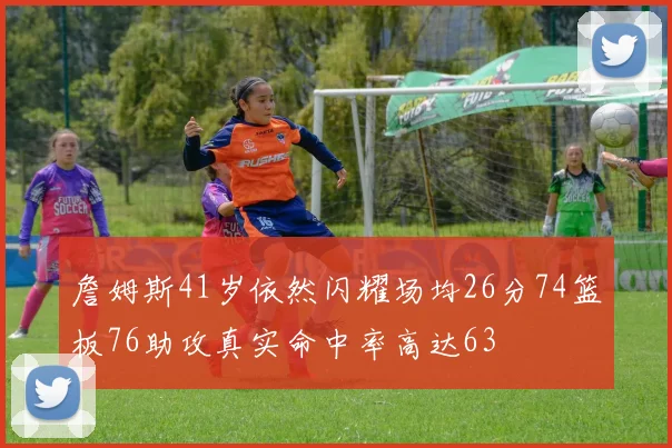 詹姆斯41岁依然闪耀场均26分74篮板76助攻真实命中率高达63