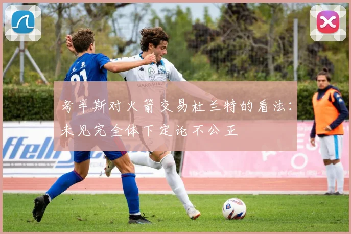 考辛斯对火箭交易杜兰特的看法：未见完全体下定论不公正