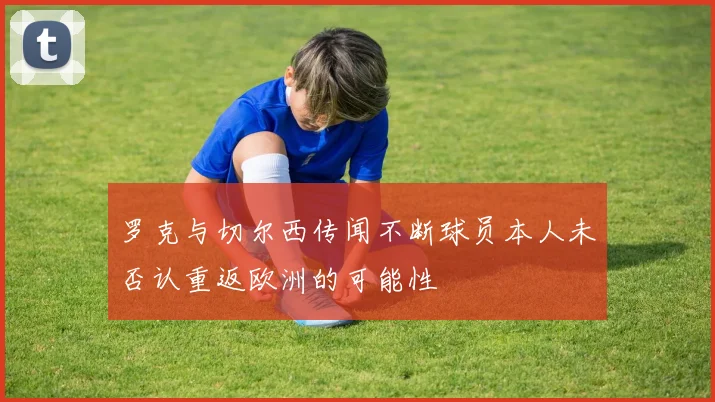 罗克与切尔西传闻不断球员本人未否认重返欧洲的可能性